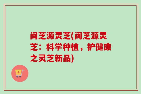 闽芝源灵芝(闽芝源灵芝：科学种植，护健康之灵芝新品)