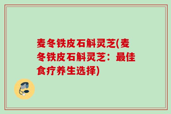 麦冬铁皮石斛灵芝(麦冬铁皮石斛灵芝：最佳食疗养生选择)