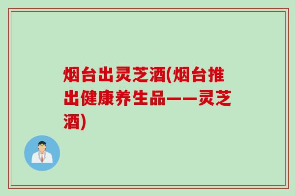 烟台出灵芝酒(烟台推出健康养生品——灵芝酒)
