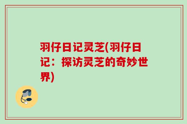 羽仔日记灵芝(羽仔日记：探访灵芝的奇妙世界)