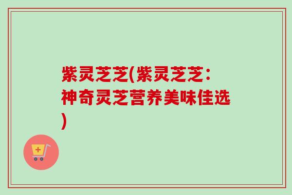 紫灵芝芝(紫灵芝芝：神奇灵芝营养美味佳选)