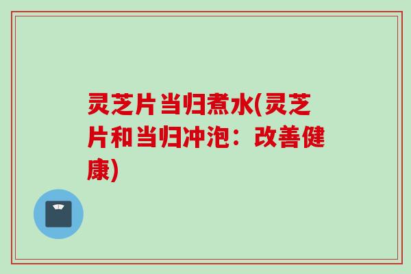 灵芝片当归煮水(灵芝片和当归冲泡：改善健康)