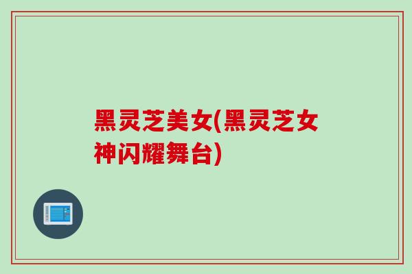 黑灵芝美女(黑灵芝女神闪耀舞台)