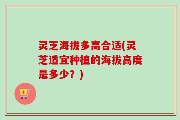 灵芝海拔多高合适(灵芝适宜种植的海拔高度是多少？)