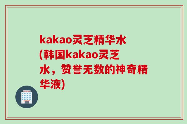 kakao灵芝精华水(韩国kakao灵芝水，赞誉无数的神奇精华液)