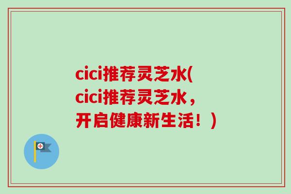 cici推荐灵芝水(cici推荐灵芝水，开启健康新生活！)