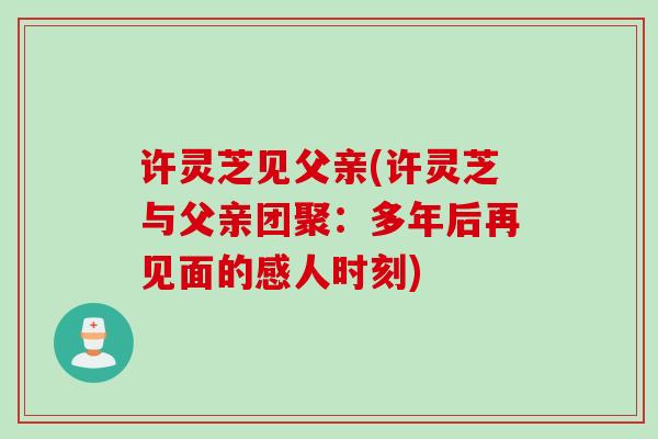 许灵芝见父亲(许灵芝与父亲团聚：多年后再见面的感人时刻)