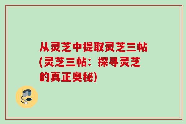 从灵芝中提取灵芝三帖(灵芝三帖：探寻灵芝的真正奥秘)