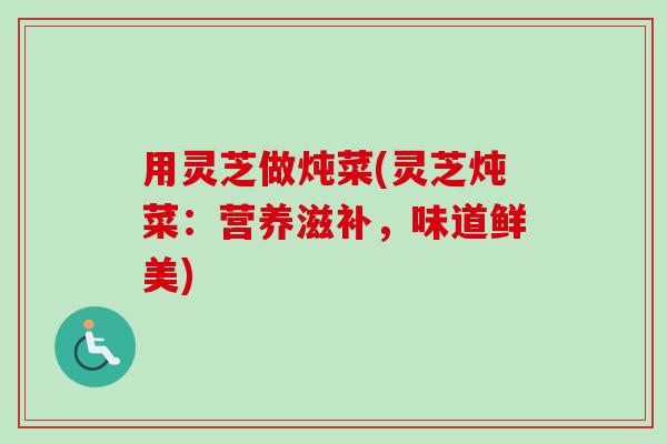 用灵芝做炖菜(灵芝炖菜：营养滋补，味道鲜美)