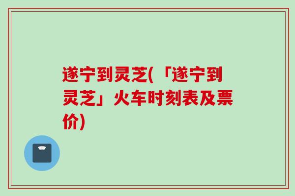 遂宁到灵芝(「遂宁到灵芝」火车时刻表及票价)