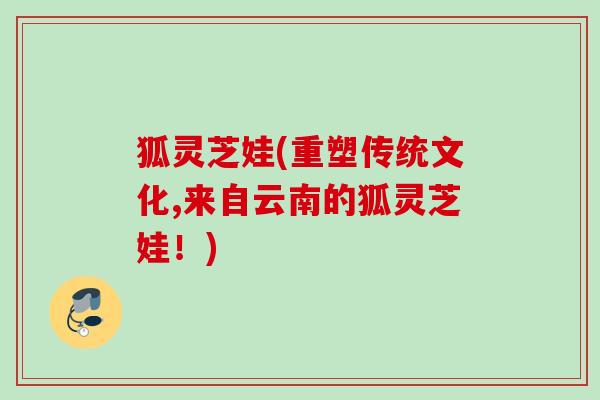 狐灵芝娃(重塑传统文化,来自云南的狐灵芝娃!) 狐灵芝娃(重塑传统文化,来自云南的狐灵芝娃!)
