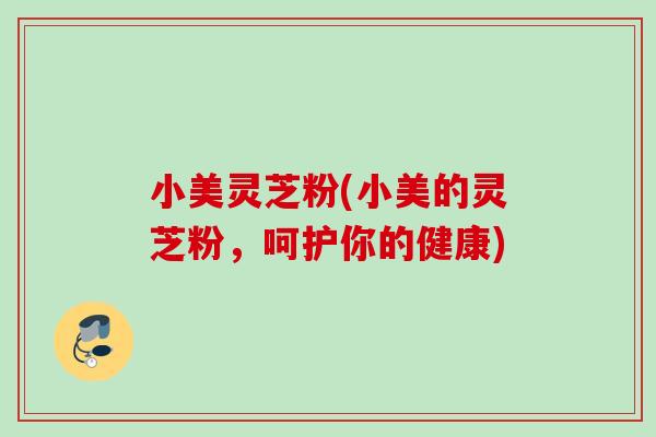 小美灵芝粉(小美的灵芝粉，呵护你的健康)