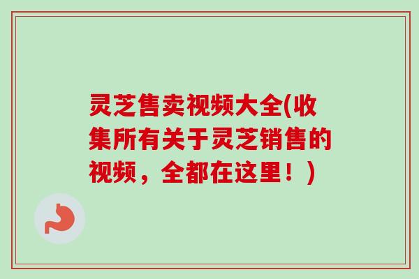 灵芝售卖视频大全(收集所有关于灵芝销售的视频,全都在这里!) 灵芝售卖视频大全(收集所有关于灵芝销售的视频,全都在这里!)