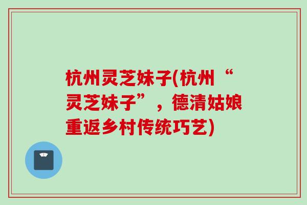 杭州灵芝妹子(杭州“灵芝妹子”，德清姑娘重返乡村传统巧艺)