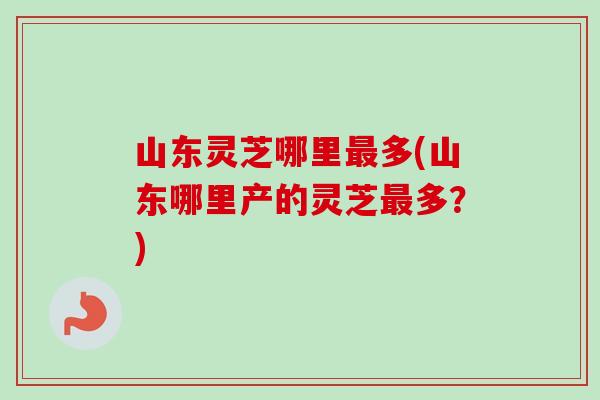 山东灵芝哪里最多(山东哪里产的灵芝最多？)