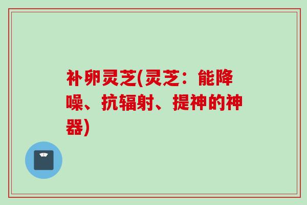 补卵灵芝(灵芝：能降噪、抗辐射、提神的神器)