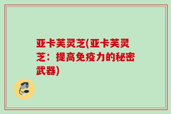 亚卡芙灵芝(亚卡芙灵芝：提高免疫力的秘密武器)