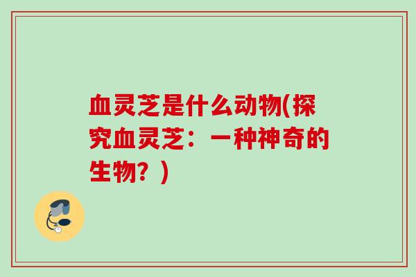 血灵芝是什么动物(探究血灵芝：一种神奇的生物？)