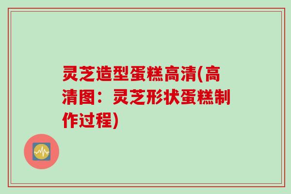 灵芝造型蛋糕高清(高清图：灵芝形状蛋糕制作过程)
