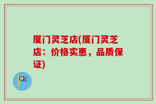 厦门灵芝店(厦门灵芝店：价格实惠，品质保证)
