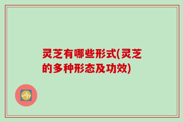 灵芝有哪些形式(灵芝的多种形态及功效)