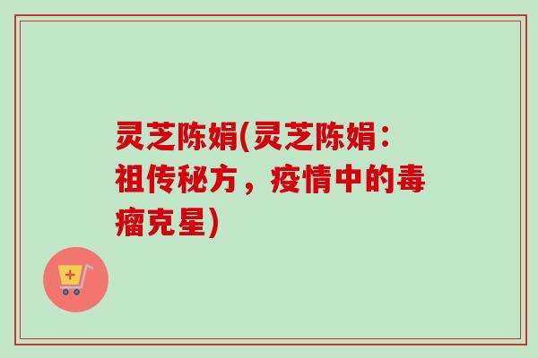 灵芝陈娟(灵芝陈娟：祖传秘方，疫情中的毒瘤克星)