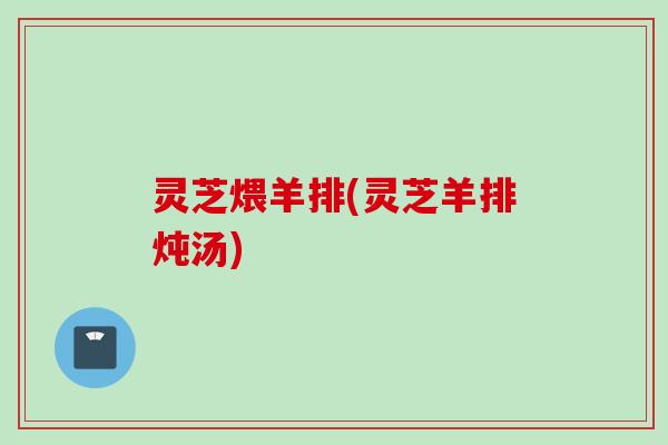 灵芝煨羊排(灵芝羊排炖汤)