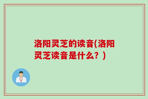 洛阳灵芝的读音(洛阳灵芝读音是什么？)