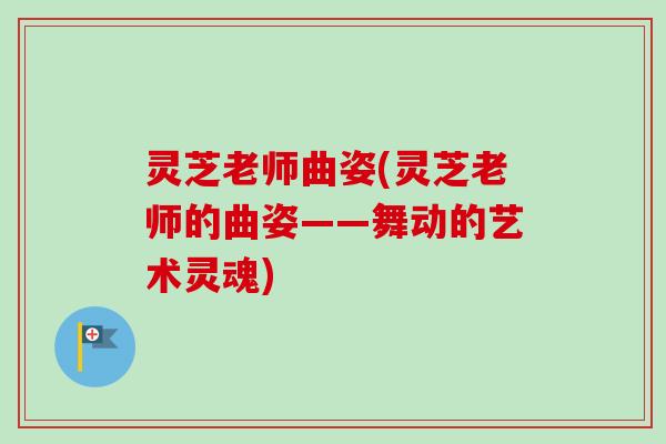 灵芝老师曲姿(灵芝老师的曲姿——舞动的艺术灵魂)