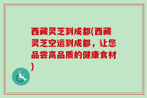 西藏灵芝到成都(西藏灵芝空运到成都，让您品尝高品质的健康食材)