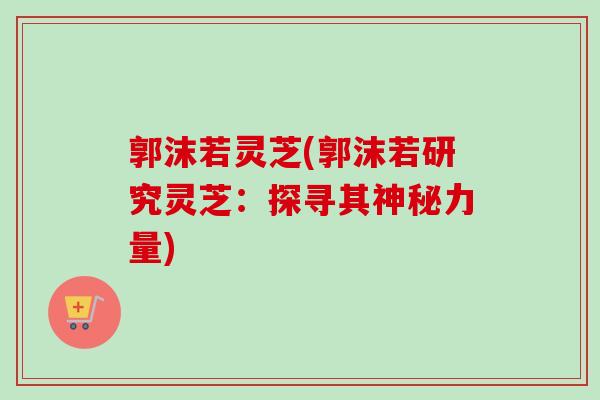 郭沫若灵芝(郭沫若研究灵芝:探寻其神秘力量) 郭沫若灵芝(郭沫若研究灵芝:探寻其神秘力量)