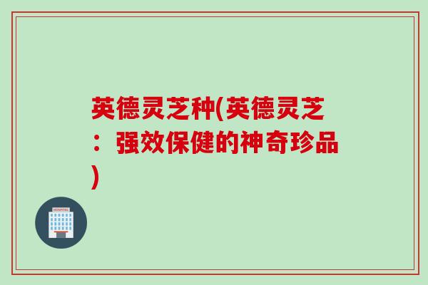英德灵芝种(英德灵芝：强效保健的神奇珍品)