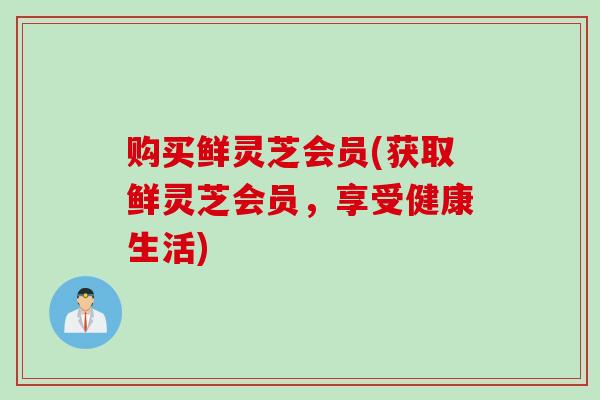 购买鲜灵芝会员(获取鲜灵芝会员，享受健康生活)