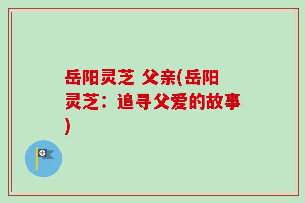 岳阳灵芝 父亲(岳阳灵芝：追寻父爱的故事)