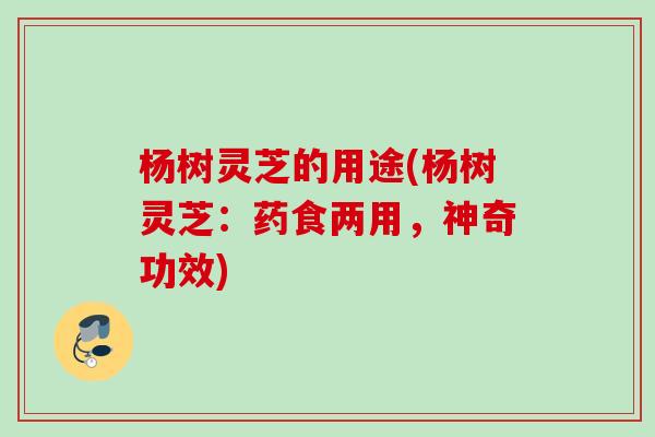 杨树灵芝的用途(杨树灵芝：药食两用，神奇功效)