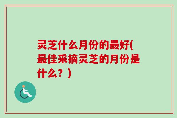 灵芝什么月份的好(佳采摘灵芝的月份是什么?) 灵芝什么月份的好(佳采摘灵芝的月份是什么?)