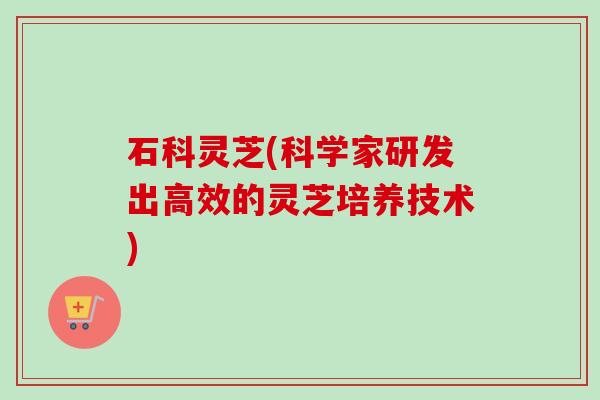 石科灵芝(科学家研发出高效的灵芝培养技术)