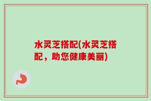 水灵芝搭配(水灵芝搭配，助您健康美丽)