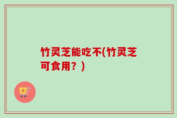竹灵芝能吃不(竹灵芝可食用？)