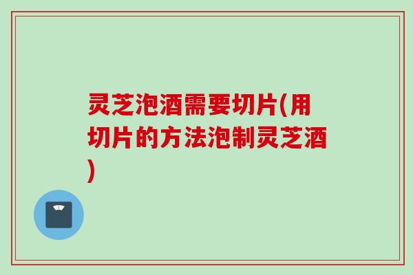 灵芝泡酒需要切片(用切片的方法泡制灵芝酒) 灵芝泡酒需要切片(用切片的方法泡制灵芝酒)