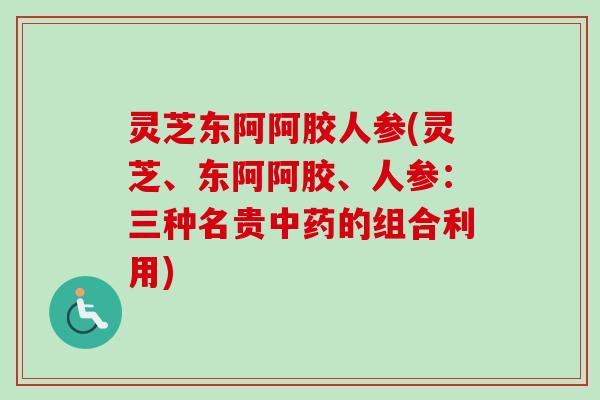 灵芝东阿阿胶人参(灵芝、东阿阿胶、人参:三种名贵的组合利用) 灵芝东阿阿胶人参(灵芝、东阿阿胶、人参:三种名贵的组合利用)