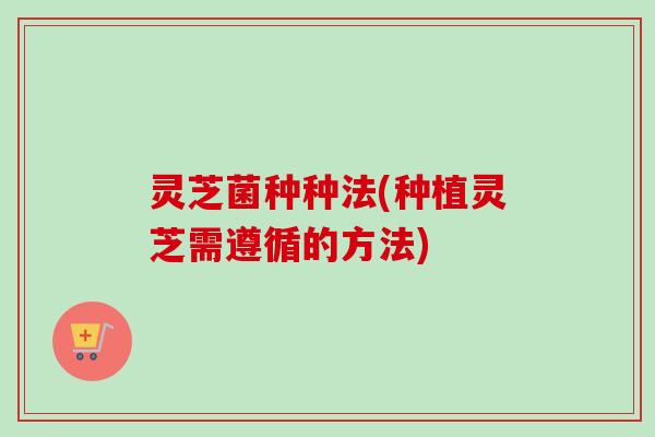 灵芝菌种种法(种植灵芝需遵循的方法) 灵芝菌种种法(种植灵芝需遵循的方法)