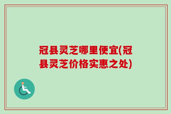 冠县灵芝哪里便宜(冠县灵芝价格实惠之处)