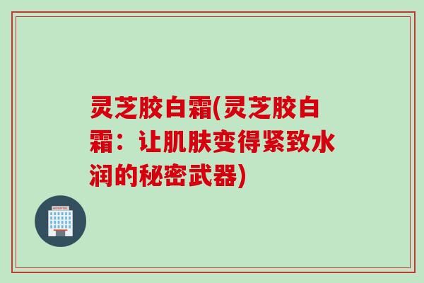 灵芝胶白霜(灵芝胶白霜：让肌肤变得紧致水润的秘密武器)