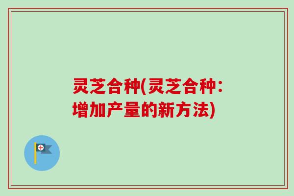 灵芝合种(灵芝合种：增加产量的新方法)