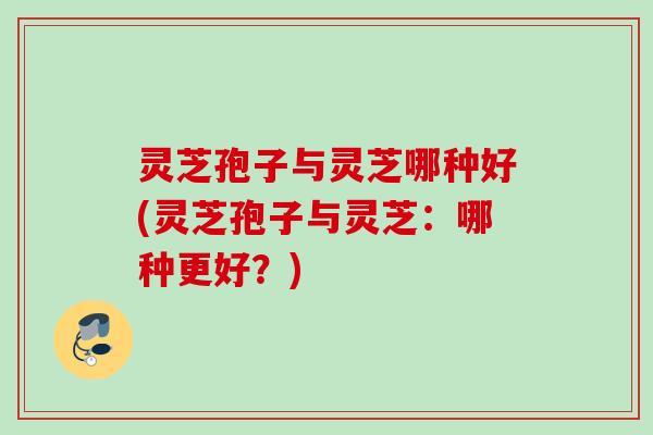 灵芝孢子与灵芝哪种好(灵芝孢子与灵芝：哪种更好？)