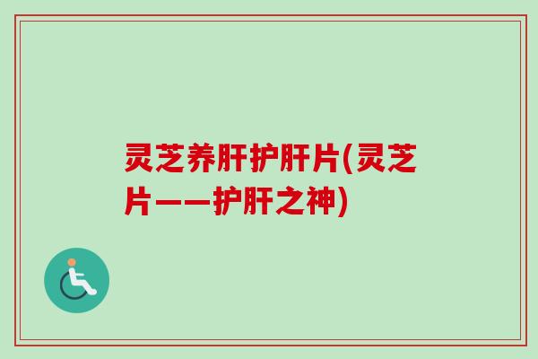 灵芝养肝护肝片(灵芝片——护肝之神)