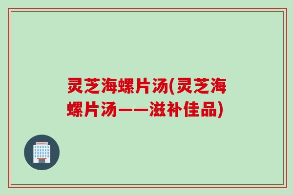 灵芝海螺片汤(灵芝海螺片汤——滋补佳品)