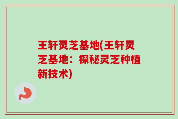 王轩灵芝基地(王轩灵芝基地：探秘灵芝种植新技术)