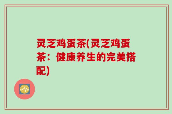 灵芝鸡蛋茶(灵芝鸡蛋茶：健康养生的完美搭配)
